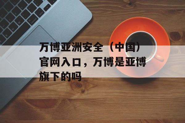 万博亚洲安全（中国）官网入口，万博是亚博旗下的吗